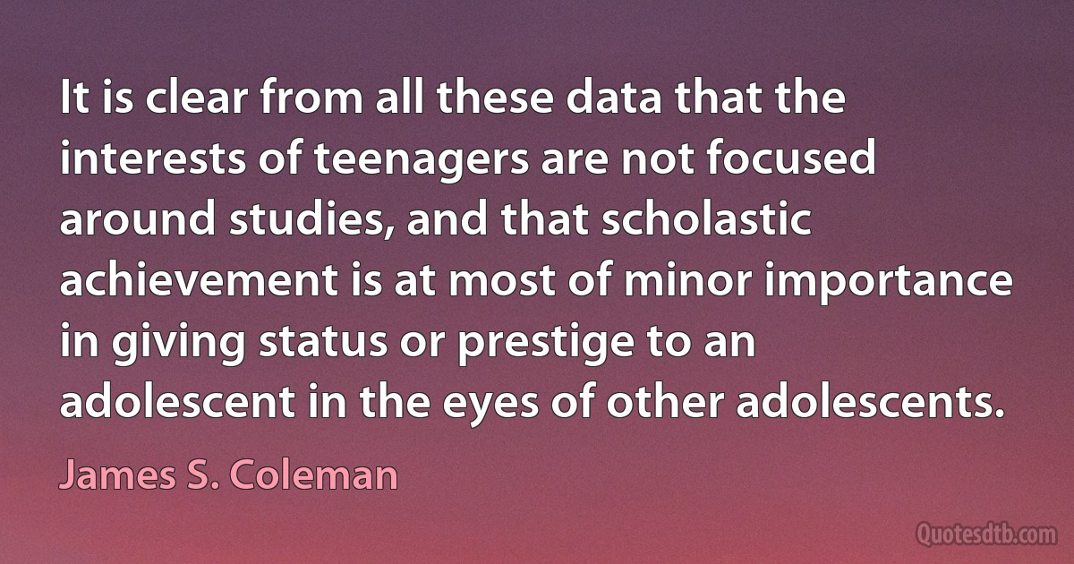 It is clear from all these data that the interests of teenagers are not focused around studies, and that scholastic achievement is at most of minor importance in giving status or prestige to an adolescent in the eyes of other adolescents. (James S. Coleman)