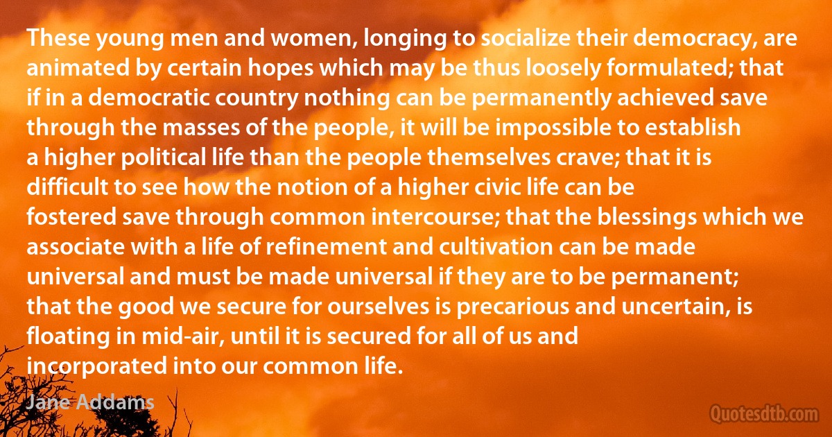 These young men and women, longing to socialize their democracy, are animated by certain hopes which may be thus loosely formulated; that if in a democratic country nothing can be permanently achieved save through the masses of the people, it will be impossible to establish a higher political life than the people themselves crave; that it is difficult to see how the notion of a higher civic life can be fostered save through common intercourse; that the blessings which we associate with a life of refinement and cultivation can be made universal and must be made universal if they are to be permanent; that the good we secure for ourselves is precarious and uncertain, is floating in mid-air, until it is secured for all of us and incorporated into our common life. (Jane Addams)