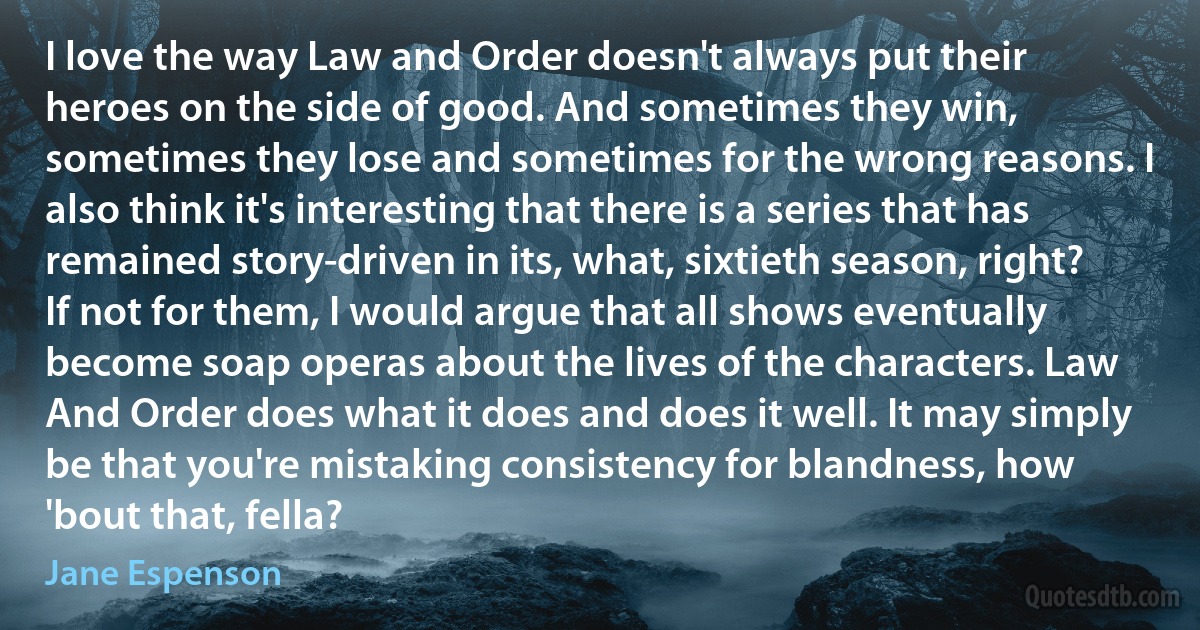 I love the way Law and Order doesn't always put their heroes on the side of good. And sometimes they win, sometimes they lose and sometimes for the wrong reasons. I also think it's interesting that there is a series that has remained story-driven in its, what, sixtieth season, right? If not for them, I would argue that all shows eventually become soap operas about the lives of the characters. Law And Order does what it does and does it well. It may simply be that you're mistaking consistency for blandness, how 'bout that, fella? (Jane Espenson)