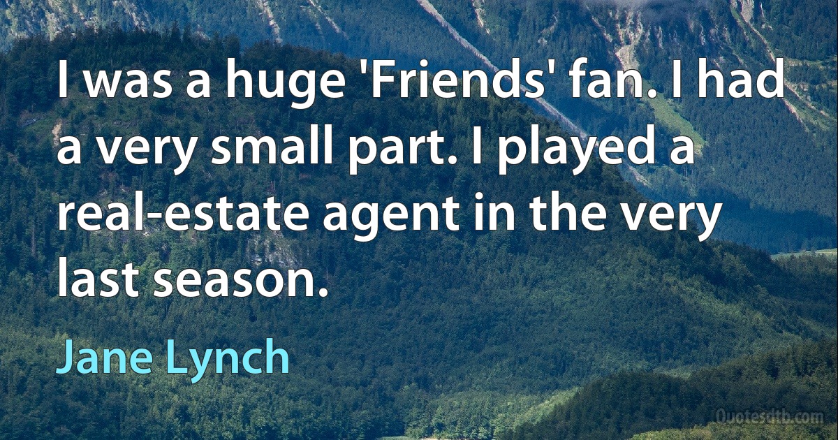 I was a huge 'Friends' fan. I had a very small part. I played a real-estate agent in the very last season. (Jane Lynch)