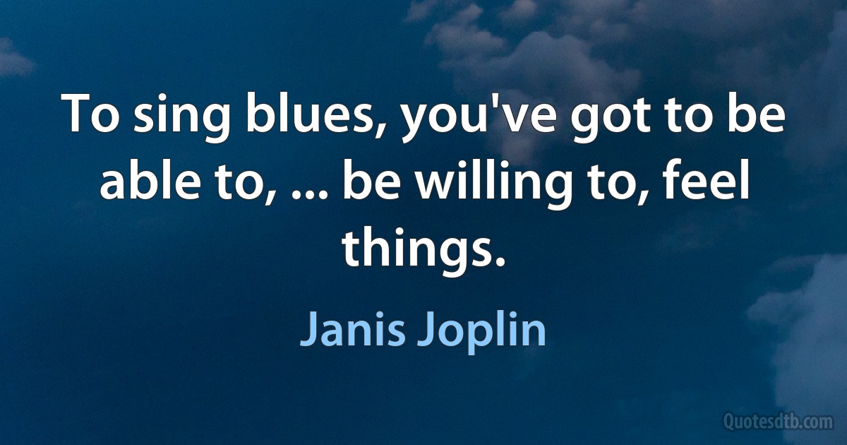 To sing blues, you've got to be able to, ... be willing to, feel things. (Janis Joplin)