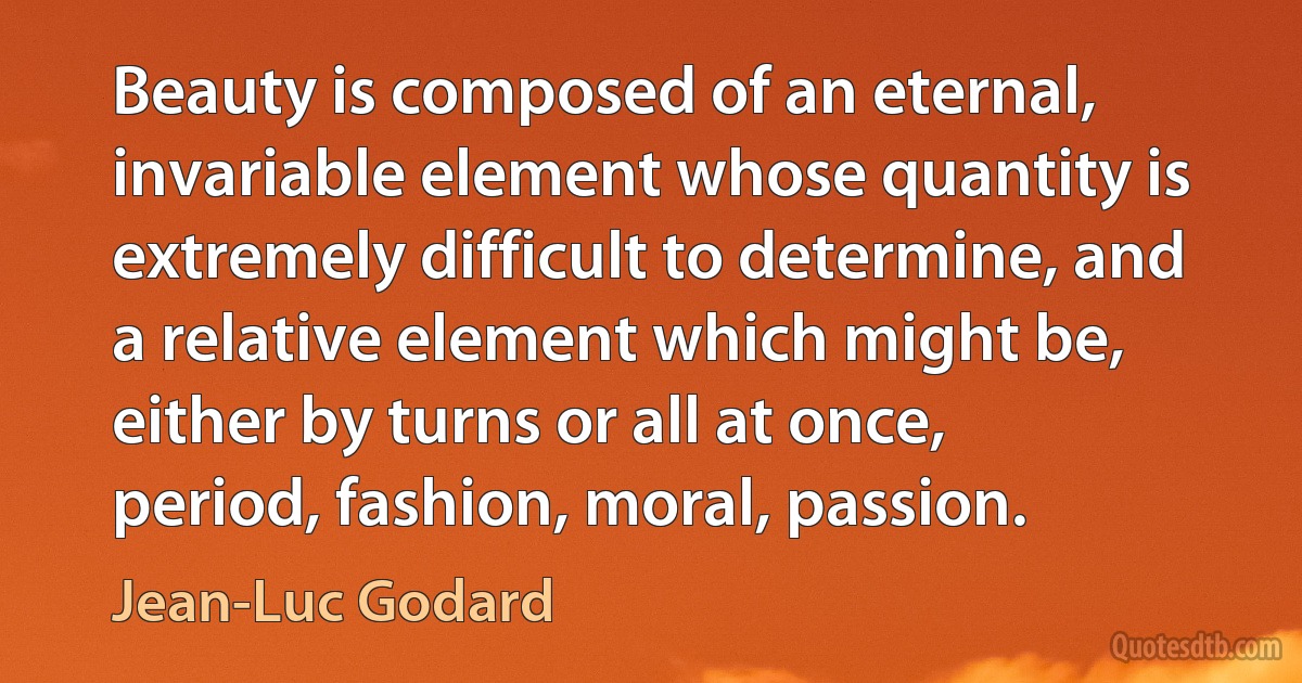 Beauty is composed of an eternal, invariable element whose quantity is extremely difficult to determine, and a relative element which might be, either by turns or all at once, period, fashion, moral, passion. (Jean-Luc Godard)