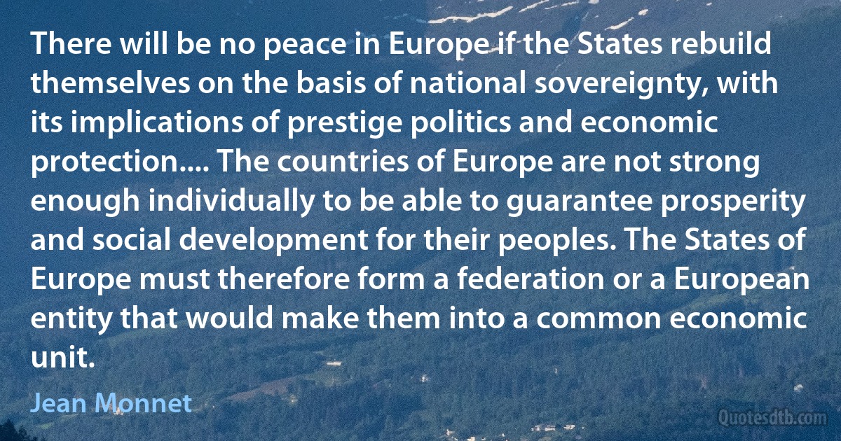 There will be no peace in Europe if the States rebuild themselves on the basis of national sovereignty, with its implications of prestige politics and economic protection.... The countries of Europe are not strong enough individually to be able to guarantee prosperity and social development for their peoples. The States of Europe must therefore form a federation or a European entity that would make them into a common economic unit. (Jean Monnet)