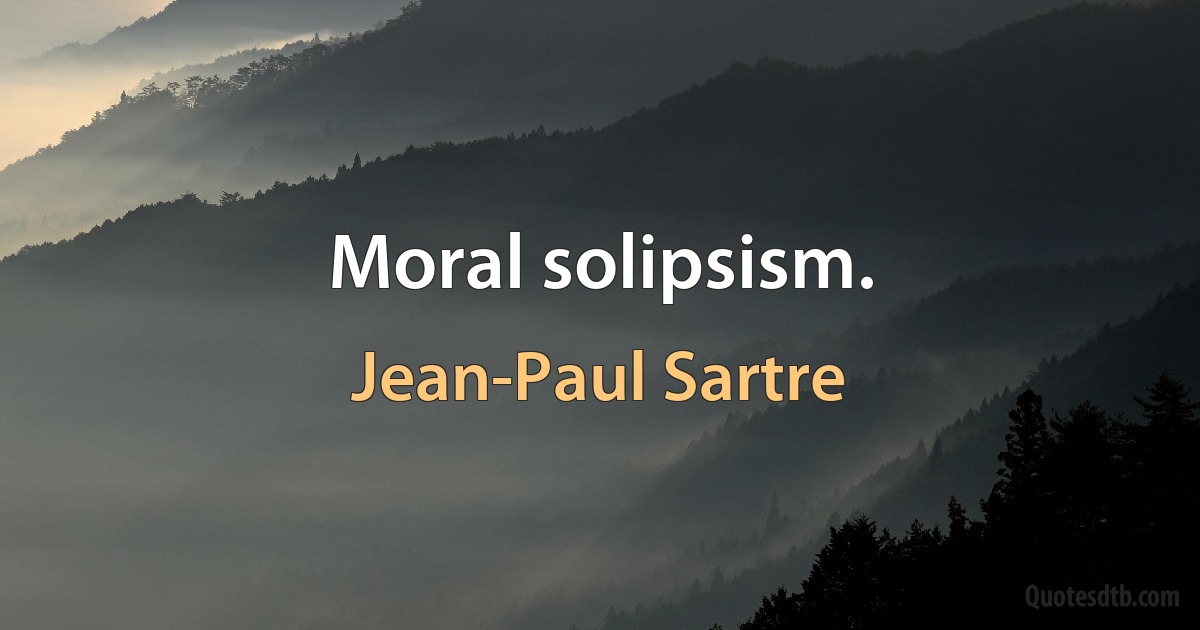 Moral solipsism. (Jean-Paul Sartre)