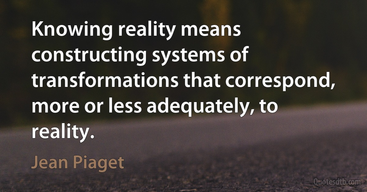 Knowing reality means constructing systems of transformations that correspond, more or less adequately, to reality. (Jean Piaget)