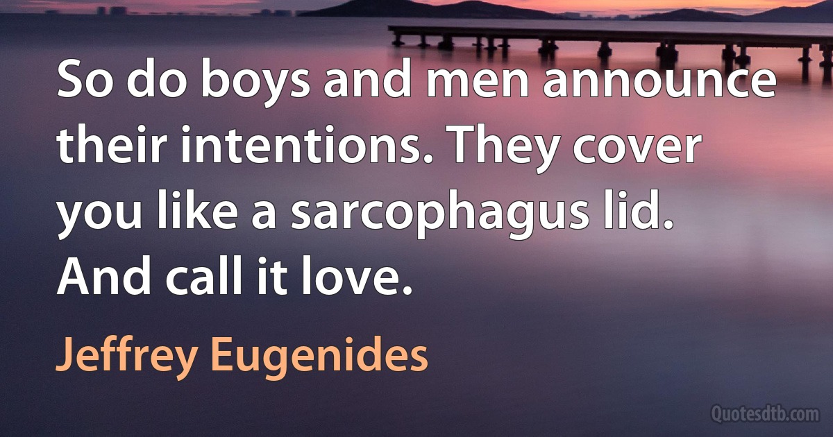 So do boys and men announce their intentions. They cover you like a sarcophagus lid. And call it love. (Jeffrey Eugenides)