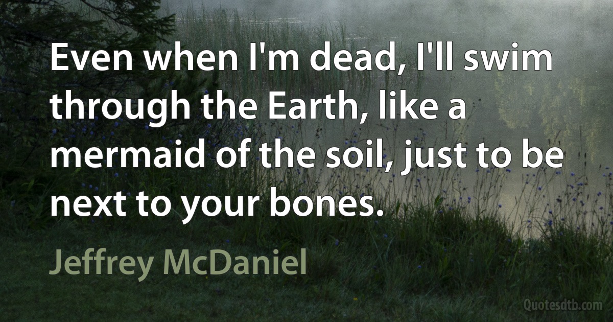 Even when I'm dead, I'll swim through the Earth, like a mermaid of the soil, just to be next to your bones. (Jeffrey McDaniel)