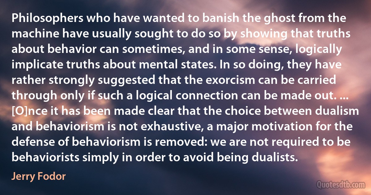 Philosophers who have wanted to banish the ghost from the machine have usually sought to do so by showing that truths about behavior can sometimes, and in some sense, logically implicate truths about mental states. In so doing, they have rather strongly suggested that the exorcism can be carried through only if such a logical connection can be made out. ... [O]nce it has been made clear that the choice between dualism and behaviorism is not exhaustive, a major motivation for the defense of behaviorism is removed: we are not required to be behaviorists simply in order to avoid being dualists. (Jerry Fodor)