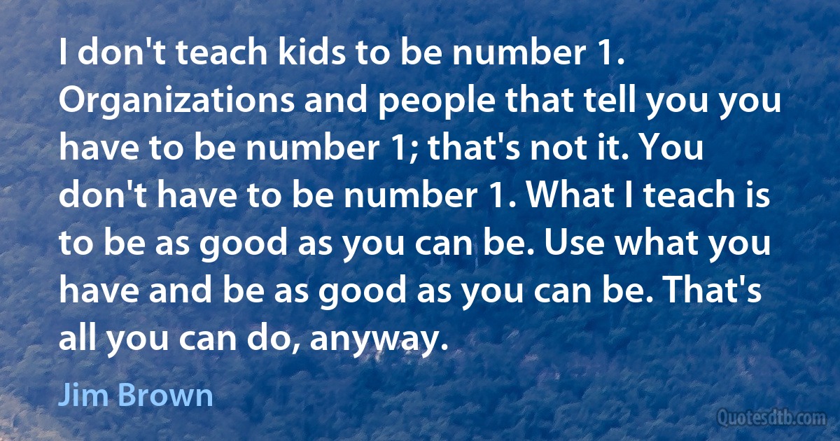 I don't teach kids to be number 1. Organizations and people that tell you you have to be number 1; that's not it. You don't have to be number 1. What I teach is to be as good as you can be. Use what you have and be as good as you can be. That's all you can do, anyway. (Jim Brown)