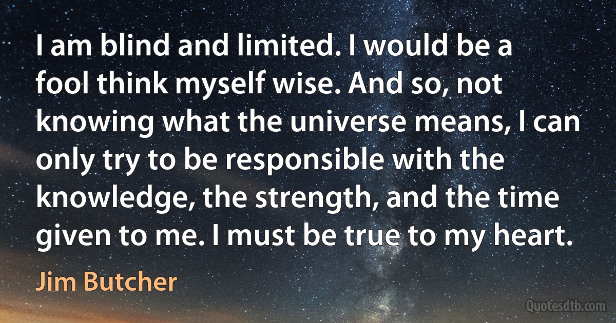 I am blind and limited. I would be a fool think myself wise. And so, not knowing what the universe means, I can only try to be responsible with the knowledge, the strength, and the time given to me. I must be true to my heart. (Jim Butcher)