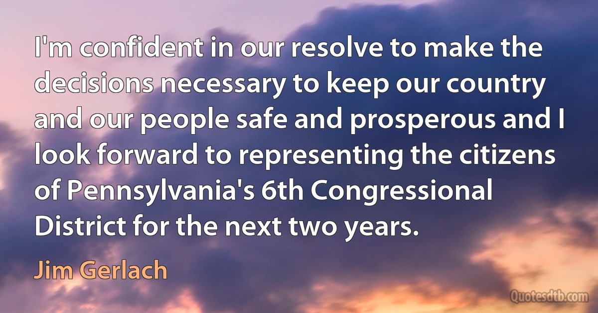 I'm confident in our resolve to make the decisions necessary to keep our country and our people safe and prosperous and I look forward to representing the citizens of Pennsylvania's 6th Congressional District for the next two years. (Jim Gerlach)