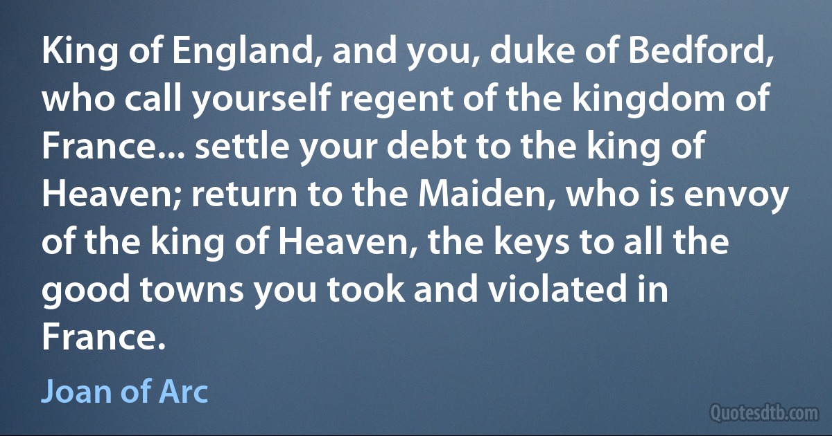 King of England, and you, duke of Bedford, who call yourself regent of the kingdom of France... settle your debt to the king of Heaven; return to the Maiden, who is envoy of the king of Heaven, the keys to all the good towns you took and violated in France. (Joan of Arc)