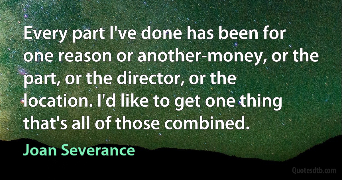 Every part I've done has been for one reason or another-money, or the part, or the director, or the location. I'd like to get one thing that's all of those combined. (Joan Severance)