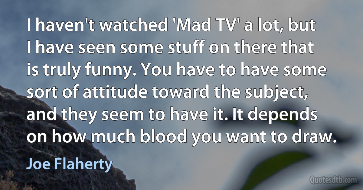 I haven't watched 'Mad TV' a lot, but I have seen some stuff on there that is truly funny. You have to have some sort of attitude toward the subject, and they seem to have it. It depends on how much blood you want to draw. (Joe Flaherty)