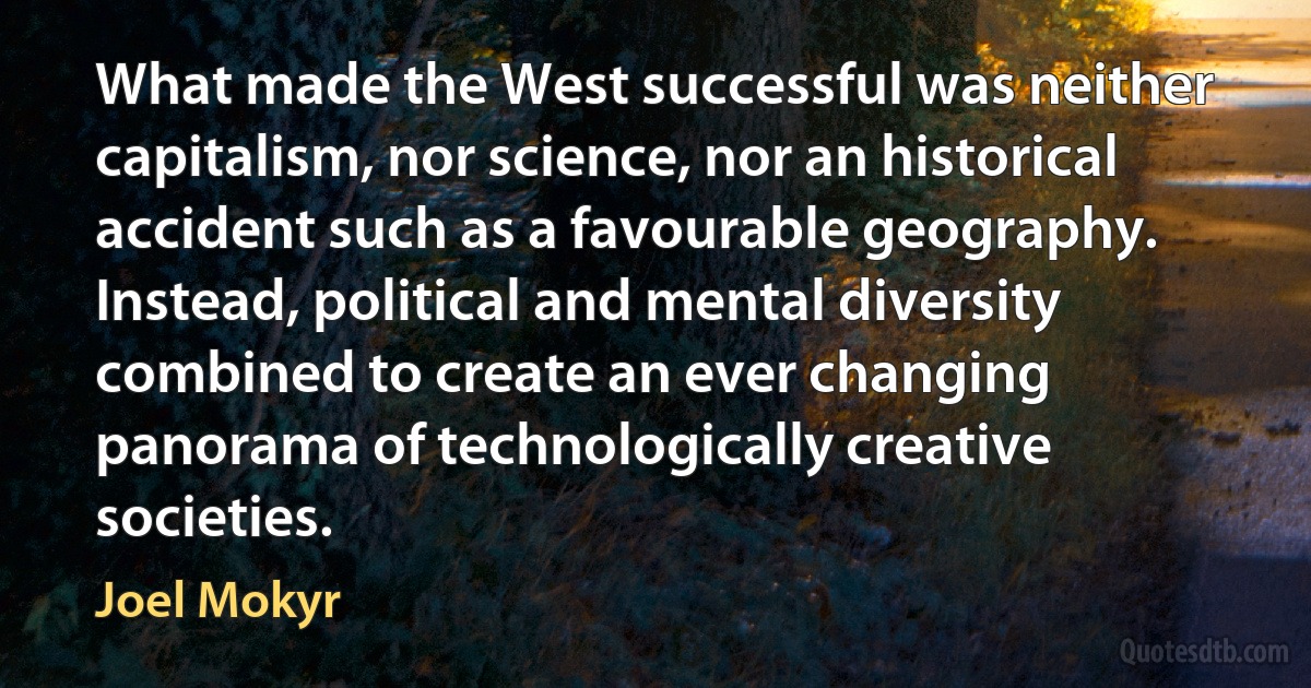 What made the West successful was neither capitalism, nor science, nor an historical accident such as a favourable geography. Instead, political and mental diversity combined to create an ever changing panorama of technologically creative societies. (Joel Mokyr)