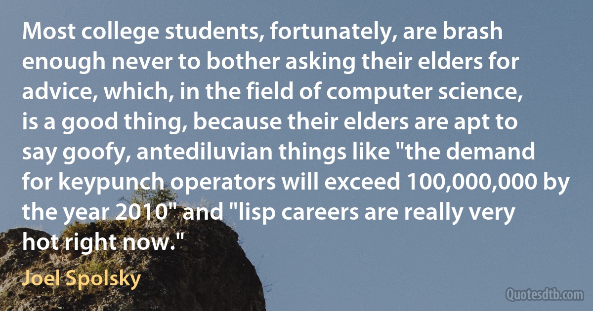 Most college students, fortunately, are brash enough never to bother asking their elders for advice, which, in the field of computer science, is a good thing, because their elders are apt to say goofy, antediluvian things like "the demand for keypunch operators will exceed 100,000,000 by the year 2010" and "lisp careers are really very hot right now." (Joel Spolsky)