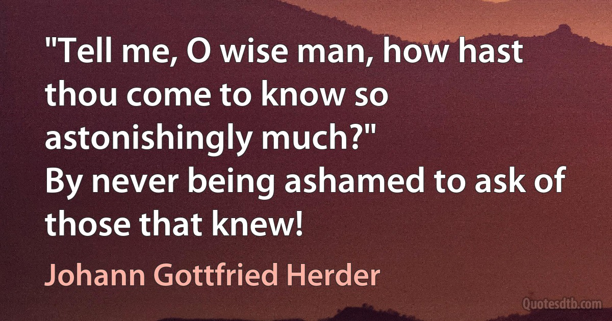 "Tell me, O wise man, how hast thou come to know so astonishingly much?"
By never being ashamed to ask of those that knew! (Johann Gottfried Herder)