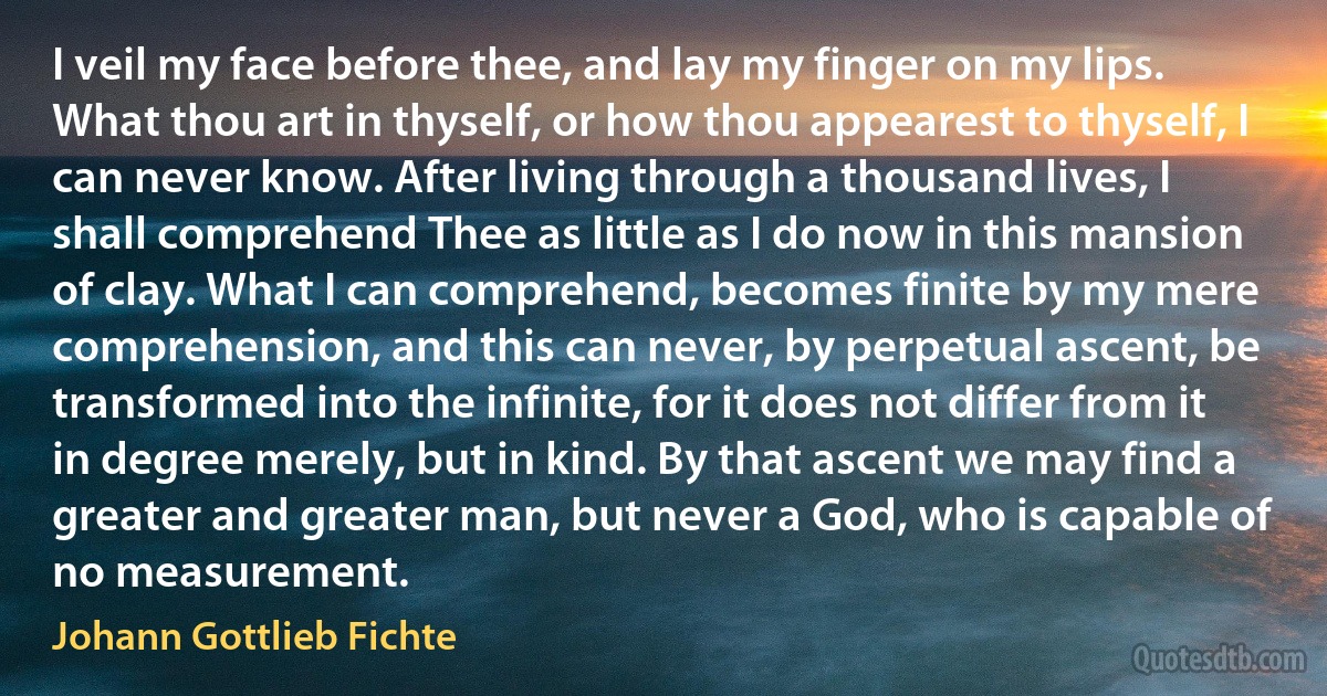 I veil my face before thee, and lay my finger on my lips. What thou art in thyself, or how thou appearest to thyself, I can never know. After living through a thousand lives, I shall comprehend Thee as little as I do now in this mansion of clay. What I can comprehend, becomes finite by my mere comprehension, and this can never, by perpetual ascent, be transformed into the infinite, for it does not differ from it in degree merely, but in kind. By that ascent we may find a greater and greater man, but never a God, who is capable of no measurement. (Johann Gottlieb Fichte)