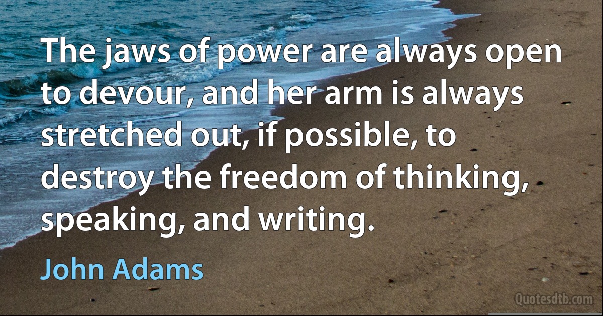 The jaws of power are always open to devour, and her arm is always stretched out, if possible, to destroy the freedom of thinking, speaking, and writing. (John Adams)