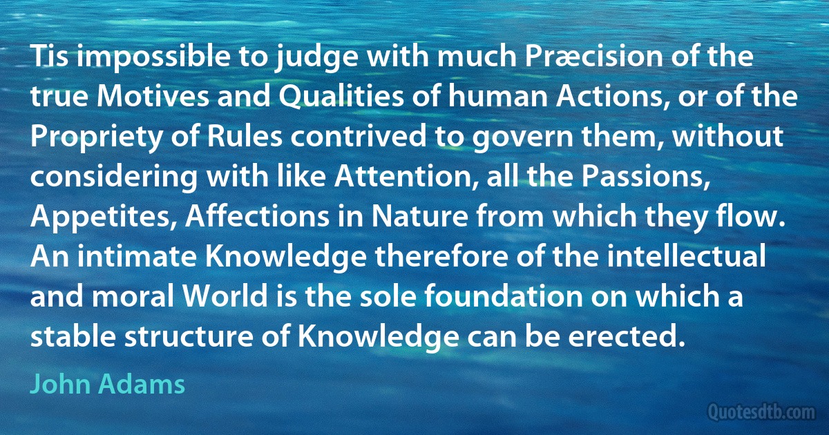 Tis impossible to judge with much Præcision of the true Motives and Qualities of human Actions, or of the Propriety of Rules contrived to govern them, without considering with like Attention, all the Passions, Appetites, Affections in Nature from which they flow. An intimate Knowledge therefore of the intellectual and moral World is the sole foundation on which a stable structure of Knowledge can be erected. (John Adams)