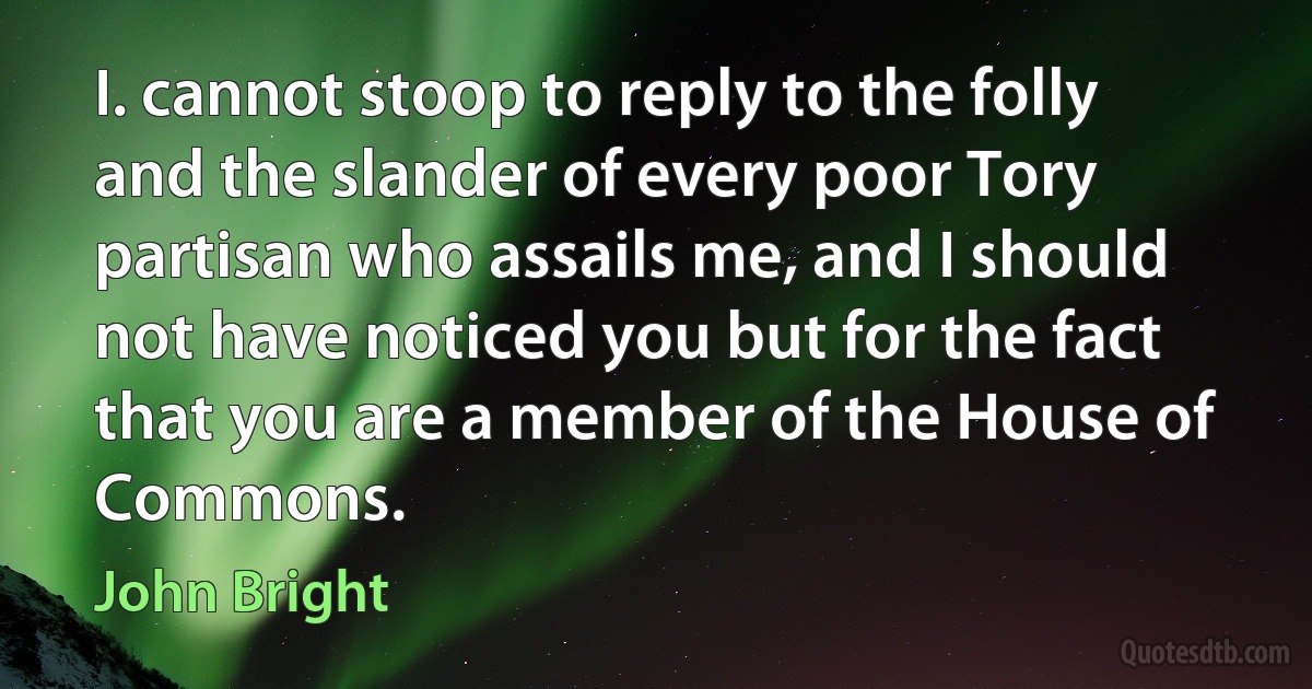 I. cannot stoop to reply to the folly and the slander of every poor Tory partisan who assails me, and I should not have noticed you but for the fact that you are a member of the House of Commons. (John Bright)