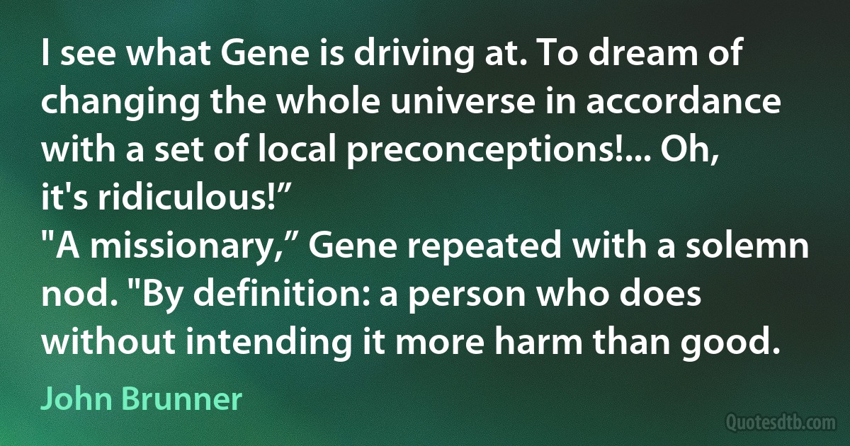 I see what Gene is driving at. To dream of changing the whole universe in accordance with a set of local preconceptions!... Oh, it's ridiculous!”
"A missionary,” Gene repeated with a solemn nod. "By definition: a person who does without intending it more harm than good. (John Brunner)