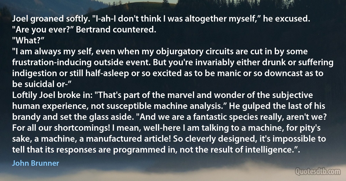 Joel groaned softly. "I-ah-I don't think I was altogether myself,” he excused.
"Are you ever?” Bertrand countered.
"What?”
"I am always my self, even when my objurgatory circuits are cut in by some frustration-inducing outside event. But you're invariably either drunk or suffering indigestion or still half-asleep or so excited as to be manic or so downcast as to be suicidal or-”
Loftily Joel broke in: "That's part of the marvel and wonder of the subjective human experience, not susceptible machine analysis.” He gulped the last of his brandy and set the glass aside. "And we are a fantastic species really, aren't we? For all our shortcomings! I mean, well-here I am talking to a machine, for pity's sake, a machine, a manufactured article! So cleverly designed, it's impossible to tell that its responses are programmed in, not the result of intelligence.”. (John Brunner)