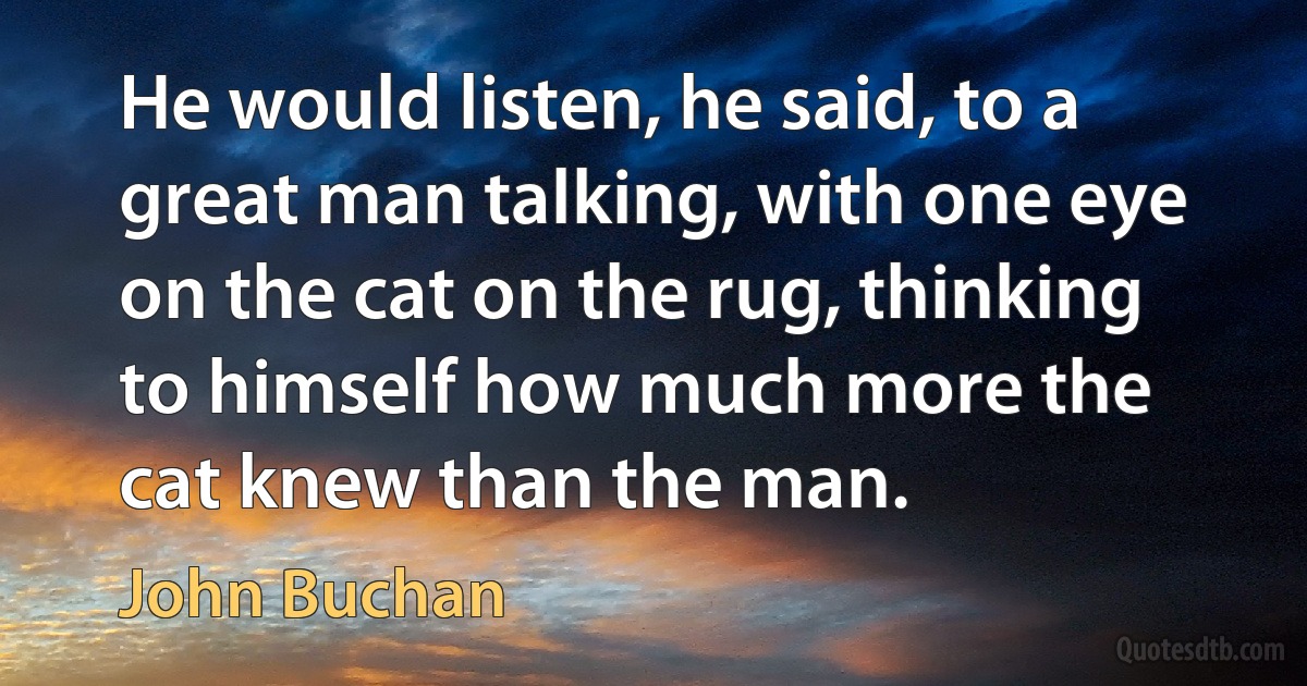 He would listen, he said, to a great man talking, with one eye on the cat on the rug, thinking to himself how much more the cat knew than the man. (John Buchan)