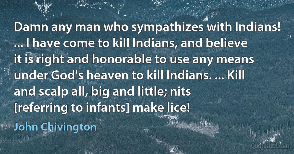 Damn any man who sympathizes with Indians! ... I have come to kill Indians, and believe it is right and honorable to use any means under God's heaven to kill Indians. ... Kill and scalp all, big and little; nits [referring to infants] make lice! (John Chivington)