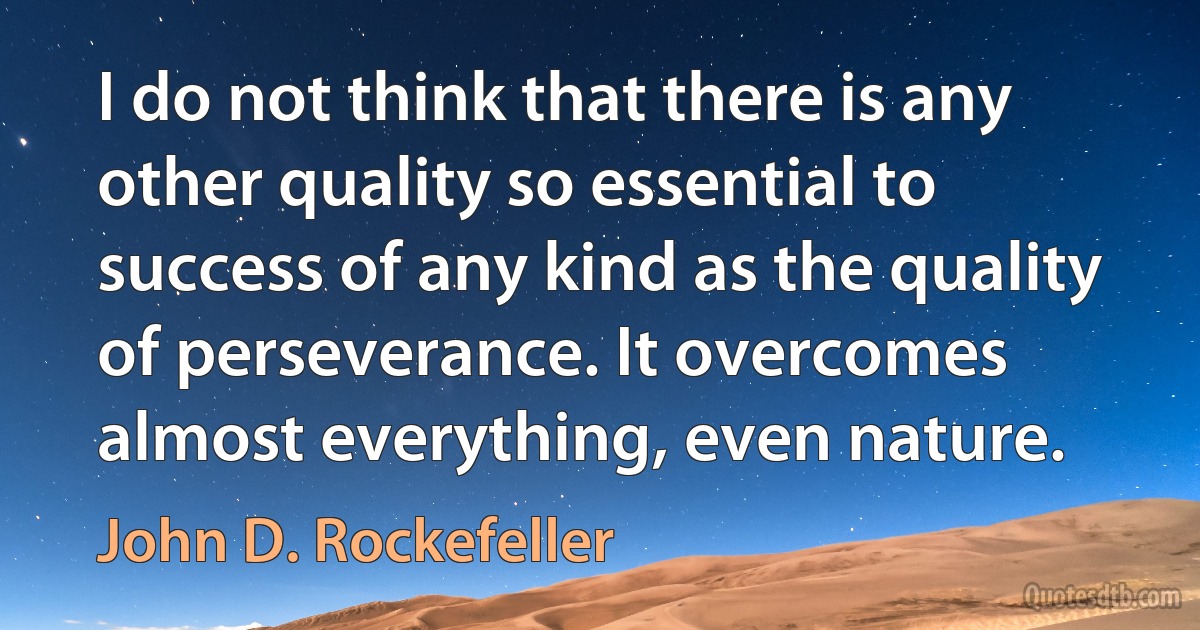 I do not think that there is any other quality so essential to success of any kind as the quality of perseverance. It overcomes almost everything, even nature. (John D. Rockefeller)