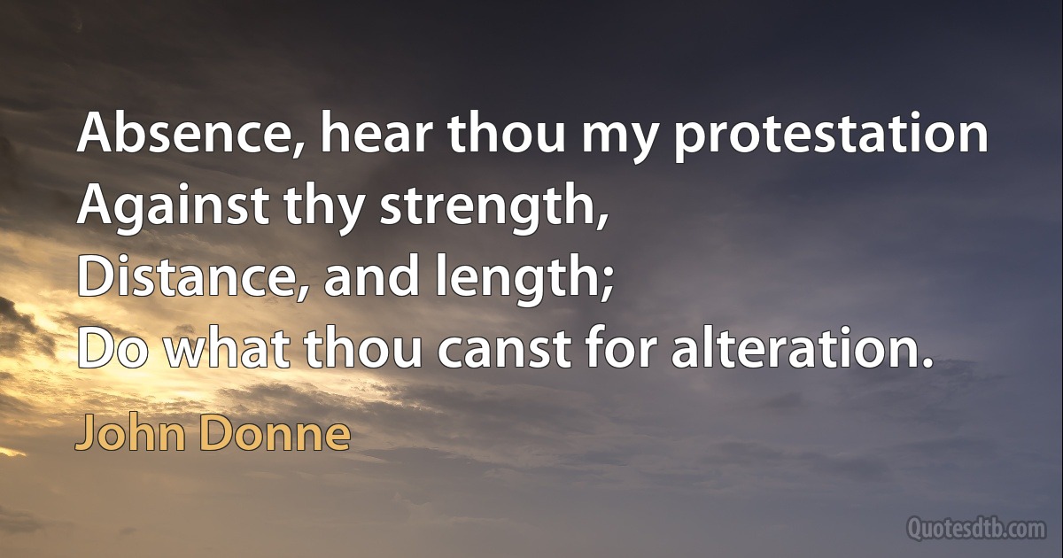 Absence, hear thou my protestation
Against thy strength,
Distance, and length;
Do what thou canst for alteration. (John Donne)