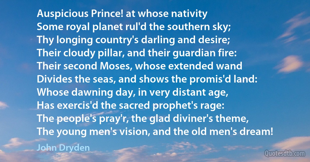 Auspicious Prince! at whose nativity
Some royal planet rul'd the southern sky;
Thy longing country's darling and desire;
Their cloudy pillar, and their guardian fire:
Their second Moses, whose extended wand
Divides the seas, and shows the promis'd land:
Whose dawning day, in very distant age,
Has exercis'd the sacred prophet's rage:
The people's pray'r, the glad diviner's theme,
The young men's vision, and the old men's dream! (John Dryden)