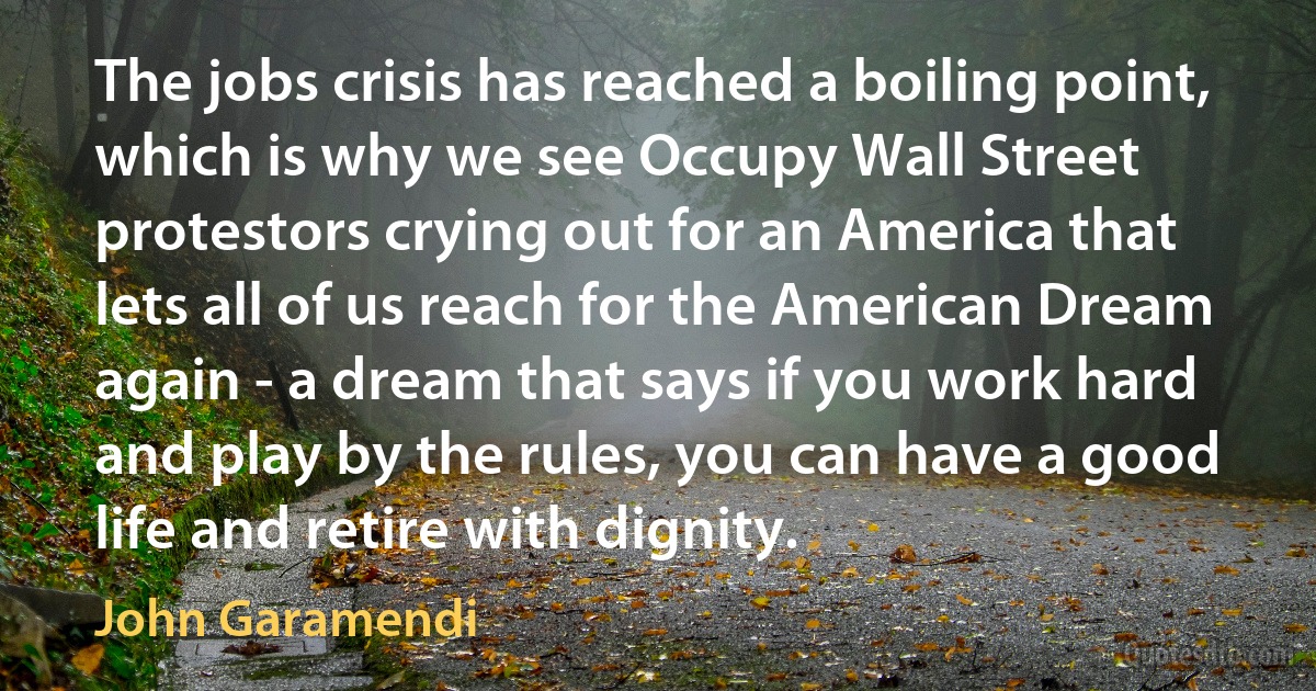 The jobs crisis has reached a boiling point, which is why we see Occupy Wall Street protestors crying out for an America that lets all of us reach for the American Dream again - a dream that says if you work hard and play by the rules, you can have a good life and retire with dignity. (John Garamendi)