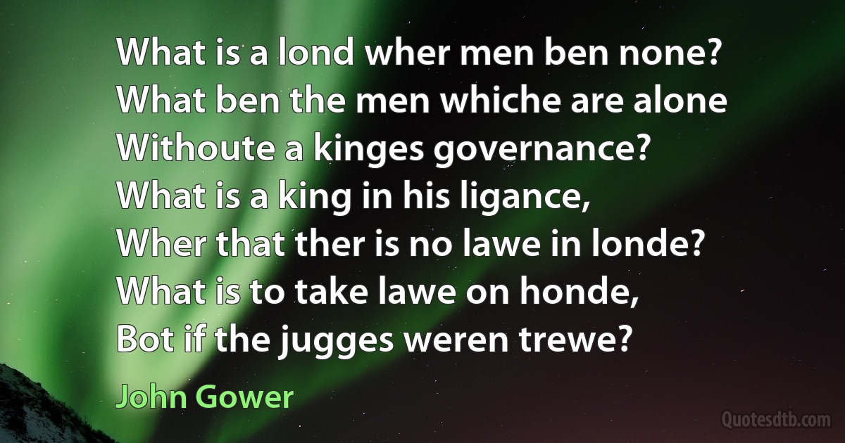 What is a lond wher men ben none?
What ben the men whiche are alone
Withoute a kinges governance?
What is a king in his ligance,
Wher that ther is no lawe in londe?
What is to take lawe on honde,
Bot if the jugges weren trewe? (John Gower)