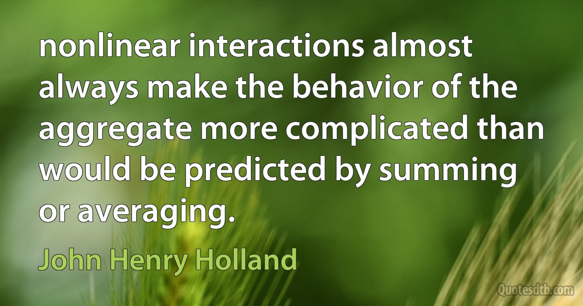 nonlinear interactions almost always make the behavior of the aggregate more complicated than would be predicted by summing or averaging. (John Henry Holland)