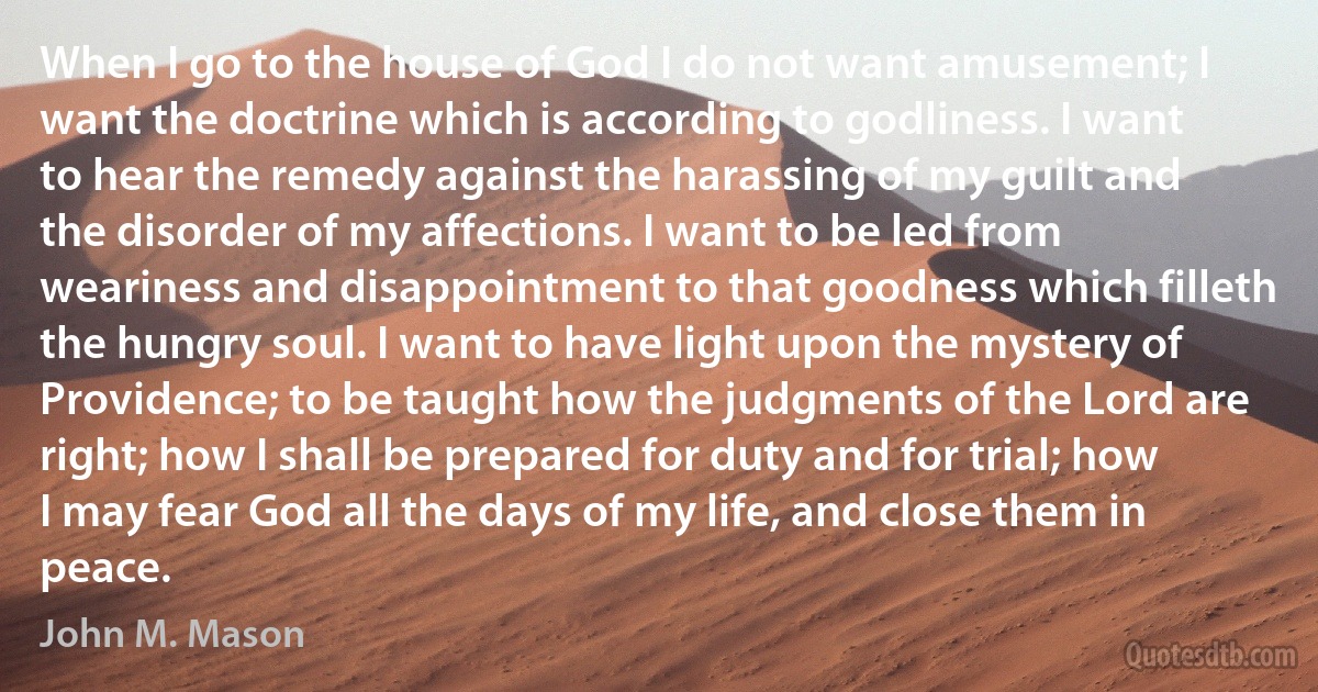 When I go to the house of God I do not want amusement; I want the doctrine which is according to godliness. I want to hear the remedy against the harassing of my guilt and the disorder of my affections. I want to be led from weariness and disappointment to that goodness which filleth the hungry soul. I want to have light upon the mystery of Providence; to be taught how the judgments of the Lord are right; how I shall be prepared for duty and for trial; how I may fear God all the days of my life, and close them in peace. (John M. Mason)