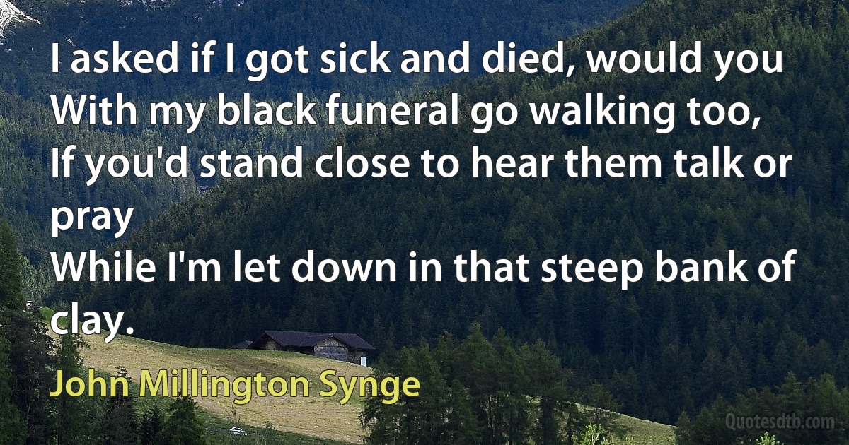 I asked if I got sick and died, would you
With my black funeral go walking too,
If you'd stand close to hear them talk or pray
While I'm let down in that steep bank of clay. (John Millington Synge)