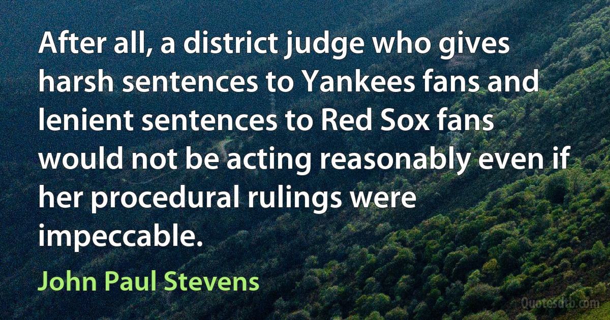 After all, a district judge who gives harsh sentences to Yankees fans and lenient sentences to Red Sox fans would not be acting reasonably even if her procedural rulings were impeccable. (John Paul Stevens)