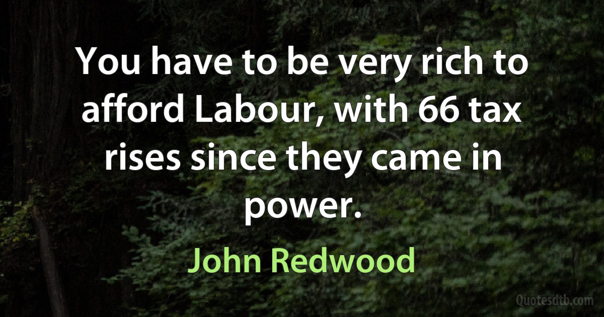 You have to be very rich to afford Labour, with 66 tax rises since they came in power. (John Redwood)