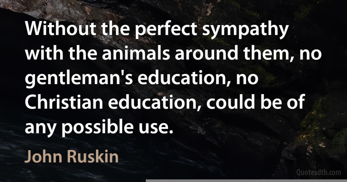 Without the perfect sympathy with the animals around them, no gentleman's education, no Christian education, could be of any possible use. (John Ruskin)