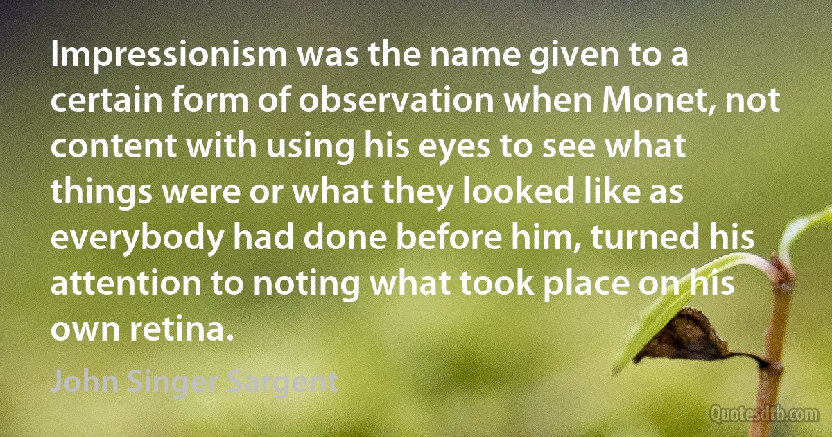 Impressionism was the name given to a certain form of observation when Monet, not content with using his eyes to see what things were or what they looked like as everybody had done before him, turned his attention to noting what took place on his own retina. (John Singer Sargent)