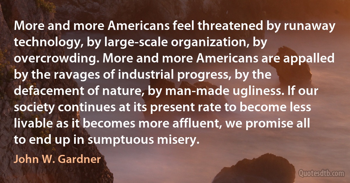 More and more Americans feel threatened by runaway technology, by large-scale organization, by overcrowding. More and more Americans are appalled by the ravages of industrial progress, by the defacement of nature, by man-made ugliness. If our society continues at its present rate to become less livable as it becomes more affluent, we promise all to end up in sumptuous misery. (John W. Gardner)