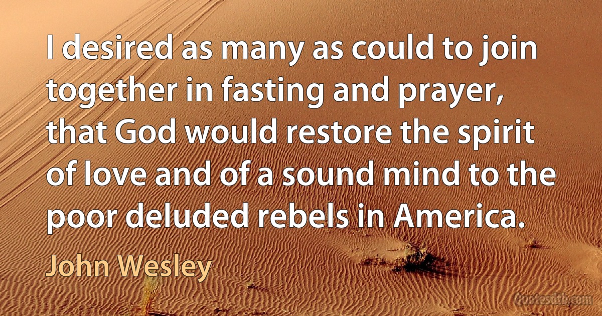 I desired as many as could to join together in fasting and prayer, that God would restore the spirit of love and of a sound mind to the poor deluded rebels in America. (John Wesley)