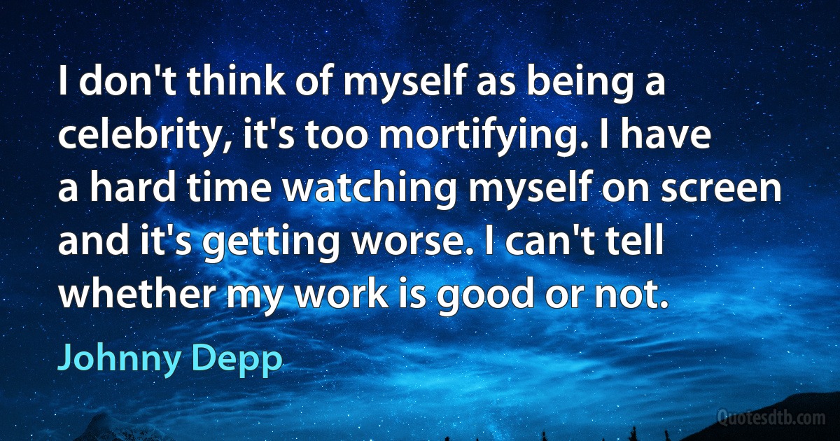 I don't think of myself as being a celebrity, it's too mortifying. I have a hard time watching myself on screen and it's getting worse. I can't tell whether my work is good or not. (Johnny Depp)