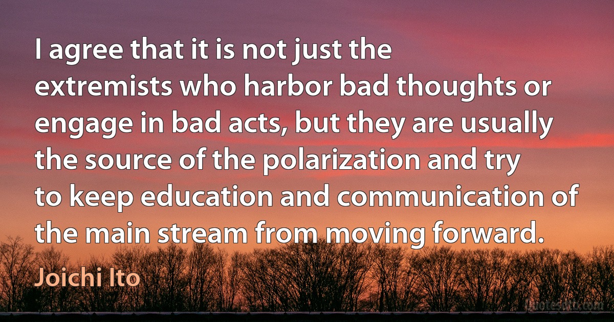 I agree that it is not just the extremists who harbor bad thoughts or engage in bad acts, but they are usually the source of the polarization and try to keep education and communication of the main stream from moving forward. (Joichi Ito)