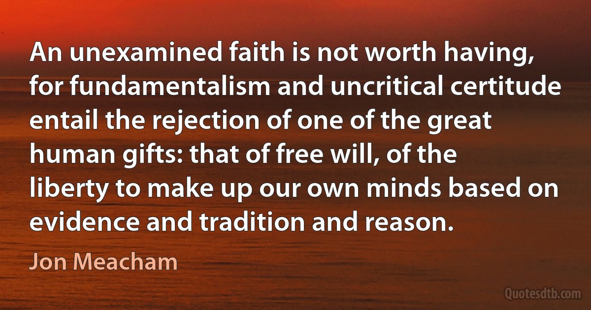 An unexamined faith is not worth having, for fundamentalism and uncritical certitude entail the rejection of one of the great human gifts: that of free will, of the liberty to make up our own minds based on evidence and tradition and reason. (Jon Meacham)