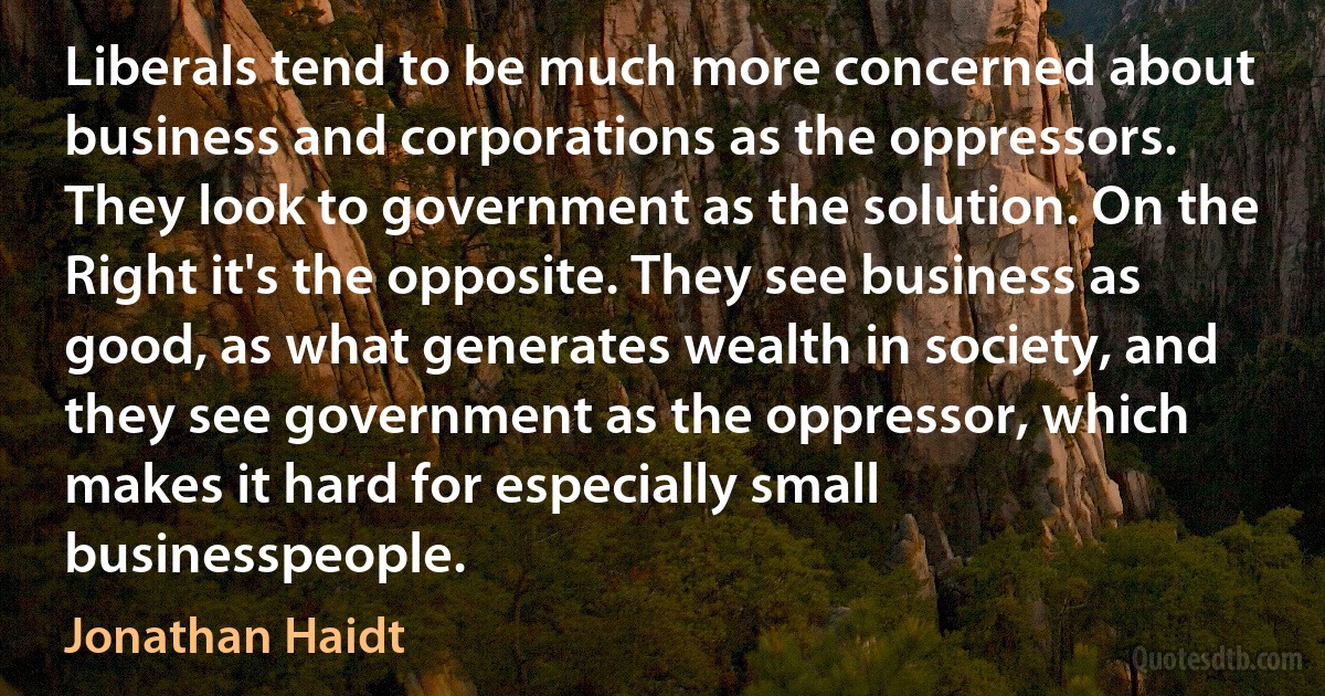 Liberals tend to be much more concerned about business and corporations as the oppressors. They look to government as the solution. On the Right it's the opposite. They see business as good, as what generates wealth in society, and they see government as the oppressor, which makes it hard for especially small businesspeople. (Jonathan Haidt)