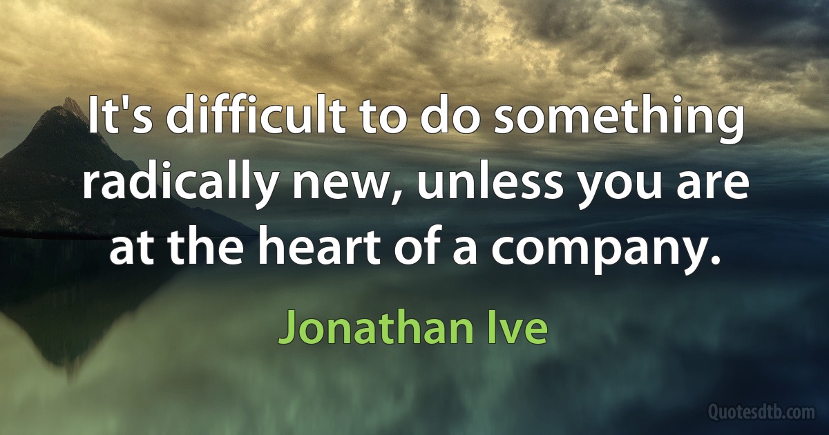 It's difficult to do something radically new, unless you are at the heart of a company. (Jonathan Ive)