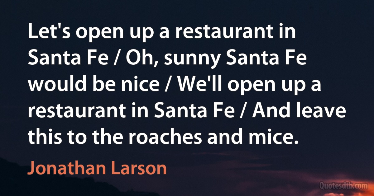 Let's open up a restaurant in Santa Fe / Oh, sunny Santa Fe would be nice / We'll open up a restaurant in Santa Fe / And leave this to the roaches and mice. (Jonathan Larson)