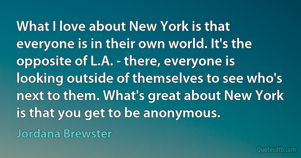 What I love about New York is that everyone is in their own world. It's the opposite of L.A. - there, everyone is looking outside of themselves to see who's next to them. What's great about New York is that you get to be anonymous. (Jordana Brewster)